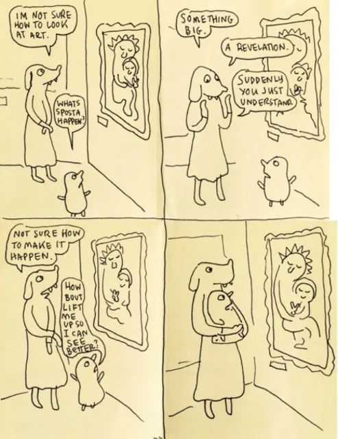 HOW TO LOOK AT ART by Lynda Barry In the first panel, a dog-headed woman, a mother, looks at a painting in the "Madonna with Baby Jesus" vein. A small blobby child is standing next to her. Mother: IM NOT SURE HOW TO LOOK AT ART. Child: WHATS SPOSTA HAPPEN?

 In the second panel the dog-headed mother holds up her hands (paws?) trying to explain to the child. Mother: SOMETHING BIG. A REVELATION. SUDDENLY YOU JUST UNDERSTAND.

 In the third panel dog-headed mother goes back to looking at the painting. The child holds up their arms to be lifted. Mother: NOT SURE HOW TO MAKE IT HAPPEN Child: HOW BOUT LIFT ME UP SO I CAN SEE BETTER 

In the last panel, the dog-headed mother is holding the child, their position mirrored by the Madonna and baby Jesus in the painting.