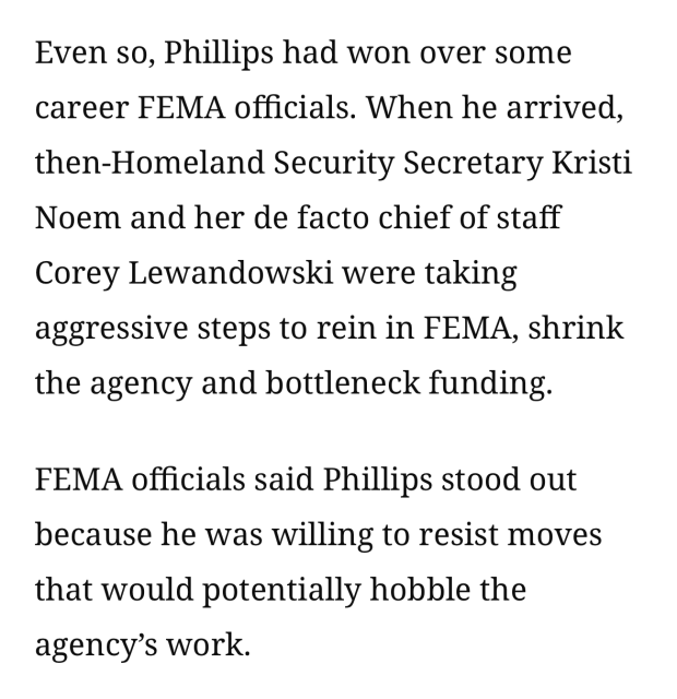 Even so, Phillips had won over some career FEMA officials. When he arrived, then-Homeland Security Secretary Kristi Noem and her de facto chief of staff Corey Lewandowski were taking aggressive steps to rein in FEMA, shrink the agency and bottleneck funding.

FEMA officials said Phillips stood out because he was willing to resist moves that would potentially hobble the agency’s work.