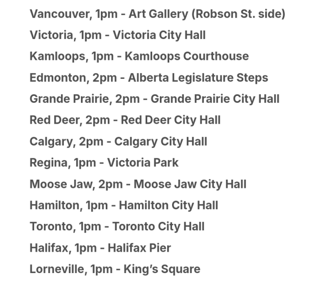 Screenshot of text reading:

Vancouver, 1pm - Art Gallery (Robson St. side)
Victoria, 1pm - Victoria City Hall
Kamloops, 1pm - Kamloops Courthouse
Edmonton, 2pm - Alberta Legislature Steps
Grande Prairie, 2pm - Grande Prairie City Hall 
Red Deer, 2pm - Red Deer City Hall
Calgary, 2pm - Calgary City Hall
Regina, 1pm - Victoria Park
Moose Jaw, 2pm - Moose Jaw City Hall 
Hamilton, 1pm - Hamilton City Hall
Toronto, 1pm - Toronto City Hall
Halifax, 1pm - Halifax Pier
Lorneville, 1pm - King’s Square