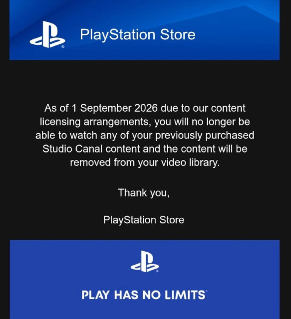 Message from PlayStation: PlayStation Store
As of 1 September 2026 due to our content licensing arrangements, you will no longer be able to watch any of your previously purchased Studio Canal content and the content will be removed from your video library.
Thank you,
PlayStation Store
PLAY HAS NO LIMITS*