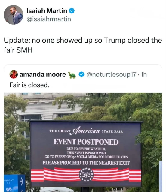 Isaiah Martin: "Update: no one showed up so Trump closed the fair SMH"

Quoteposting Amanda Moore: "Fair is closed"

Picture of poster: "The great American state fair. Event postponed. Due to severe weather this event is postponed. Go to Freeedom250 [sic] social media for more updates. Please proceed to the nearest exit"