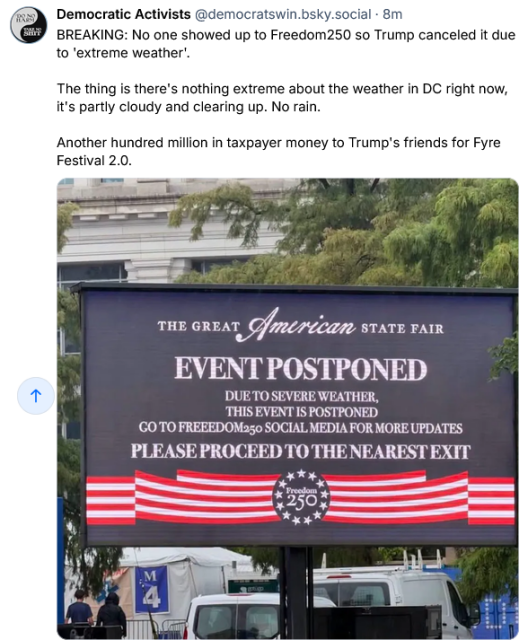 Democratic Activists on Bsky say "BREAKING: No one showed up to Freedom 250 so Trump canceled it due to 'extreme weather.' The thing is there's nothing extreme about the weather in DC right now. It's partly cloudy and clearing up. No rain. Another hundred million in taxpayer money to Trump's friends for Fyre Festival 2.0." Picture shows a big sign outside Trump's godawful excuse for a fair. It says "The Great American State Fair: EVENT POSTPONED DUE TO SEVERE WEATHER. THIS EVENT IS POSTPONED. GO TO FREEDOM 250 SOCIAL MEDIA FOR MORE UPDATES. PLEASE PROCEED TO THE NEAREST EXIT."