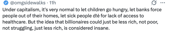 
Under capitalism, it's very normal to let children go hungry, let banks force
people out of their homes, let sick people die for lack of access to
healthcare. But the idea that billionaires could just be less rich, not poor,
not struggling, just less rich, is considered insane.

omgsidewalks - 28/6/2026
