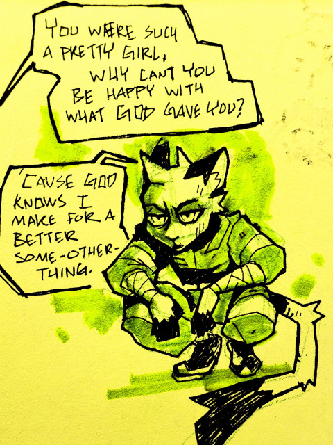 Rough sketch of a anthro feline-rodent, Stranger, crouched and glaring at someone out of frame. Text:

Someone out of frame: "You were such a pretty girl. Why can't you be happy with what god gave you?"

Stranger: "Cause god knows I make for a much better some-other-thing."