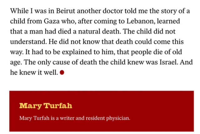 While I was in Beirut another doctor told me the story of a
child from Gaza who, after coming to Lebanon, learned
that a man had died a natural death. The child did not
understand. He did not know that death could come this
way. It had to be explained to him, that people die of old
age. The only cause of death the child knew was Israel. And
he knew it well.

Mary Turfah

Mary Turfah is a writer and resident physician.
