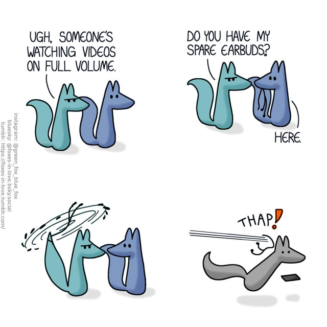 A comic of two foxes, one of whom is blue, the other is green. In this one, Blue and Green are outside, as Green frowns at an unwelcome noise. Green: Ugh, someone's watching videos on full volume.  Green turns to Blue, who calmly hands him a pair of earbuds. Green: Do you have my spare earbuds? Blue: Here.  Taking the earbuds, Green starts swinging them by the end of the wire like a slungshot. As he lets them loose, they hit the video-watching stranger on the back of the head with enough force to startle them and drop the phone.