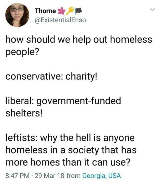 Thorne

@ExistentialEnso

how should we help out homeless people?

conservative: charity!

liberal: government-funded shelters!

leftists: why the hell is anyone homeless in a society that has more homes than it can use?