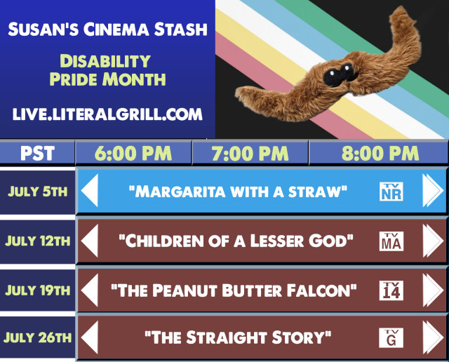 Susan's Cinema Stash presents: Disability Pride Month!

All movies begin at 6pm (PST) and stream at https://live.literalgrill.com

July 5th - Margarita with a Straw
July 12th - Children of a Lesser God
July 19th - The Peanut Butter Falcon
July 26th - The Straight Story