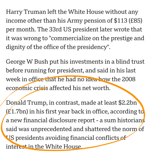 Harry Truman left the White House without any income other than his Army pension of $113 (£85) per month. The 33rd US president later wrote that it was wrong to "commercialize on the prestige and dignity of the office of the presidency".

George W Bush put his investments in a blind trust before running for president, and said in his last week in office that he had no idea how the 2008 economic crisis affected his net worth.

Donald Trump, in contrast, made at least $2.2bn (£1.7bn) in his first year back in office, according to a new financial disclosure report - a sum historians said was unprecedented and shattered the norm of US presidents avoiding financial conflicts of interest in the White House.