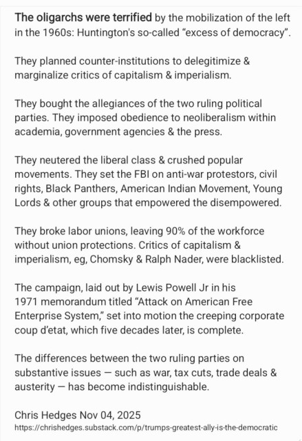 The oligarchs were terrified by the mobilization of the left
in the 1960s: Huntington's so-called “excess of democracy”.
They planned counter-institutions to delegitimize &
marginalize critics of capitalism & imperialism.

They bought the allegiances of the two ruling political
parties. They imposed obedience to neoliberalism within
academia, government agencies & the press.

They neutered the liberal class & crushed popular
movements. They set the FBI on anti-war protestors, civil
rights, Black Panthers, American Indian Movement, Young
Lords & other groups that empowered the disempowered.
They broke labor unions, leaving 90% of the workforce
without union protections. Critics of capitalism &
imperialism, eg, Chomsky & Ralph Nader, were blacklisted.
The campaign, laid out by Lewis Powell Jr in his

1971 memorandum titled “Attack on American Free
Enterprise System,” set into motion the creeping corporate
coup d'etat, which five decades later, is complete.

The differences between the two ruling parties on
substantive issues — such as war, tax cuts, trade deals &
austerity — has become indistinguishable.

Chris Hedges Nov 04, 2025
https://chrishedges.substack.com/p/trumps-greatest-ally-is-the-democratic
