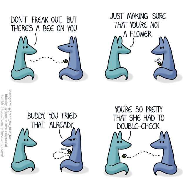 A comic of two foxes, one of whom is blue, the other is green. In this one, Blue and Green are sitting together, facing each other. Blue looks at Green in alarm as Green looks at a bee flying towards Blue. Green: Don't freak out, but there's a bee on you.  Blue remains calm as the foxes watch the bee bump against him, making the tiniest possible "bonk" sound. Green: Just making sure that you're not a flower.  Blue frowns at the bee as he watches it fly a little loop only to come back to bump into him again. Blue: Buddy. You tried that already.  Blue and Green look at each other as the bee finally flies off. Green: You're so pretty that she had to double-check.