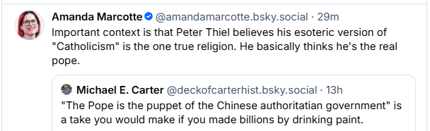 Amanda Marcotte ® @amandamarcotte.bsky.social - 29m
 Important context is that Peter Thiel believes his esoteric version of
“Catholicism" is the one true religion. He basically thinks he's the real
pope.
® Michael E. Carter @deckofcarterhist.bsky.social - 13h
“The Pope is the puppet of the Chinese authoritatian government" is
a take you would make if you made billions by drinking paint.

