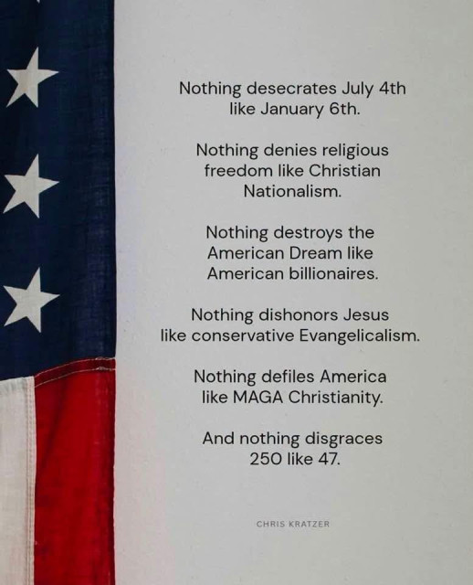 A meme with part of the U.S. flag on the left with an item from Chris Kratzer. 

“Nothing desecrates July 4th
like January 6th.
Nothing denies religious freedom like Christian
Nationalism.
Nothing destroys the American Dream like
American billionaires.
Nothing dishonors Jesus
like conservative Evangelicalism.
Nothing defiles America like MAGA Christianity.
And nothing disgraces
250 like 47.”
