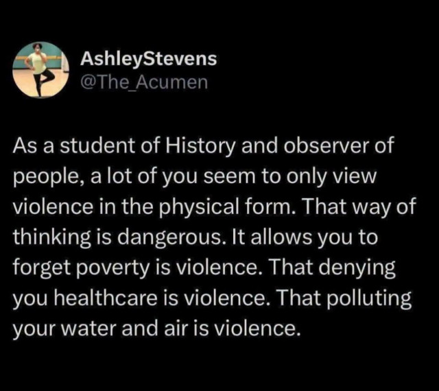 As a student of History and observer of people, a lot of you seem to only view violence in the physical form. That way of thinking is dangerous. It allows you to forget poverty is violence. That denying your healthcare is violence. That polluting your water and air is violence.