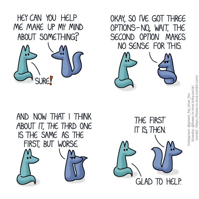 A comic of two foxes, one of whom is blue, the other is green. In this one, Blue approaches Green with a question. Blue: Hey can you help me make up my mind about something?  Green sits calmly and listens as Blue goes on, ponderously tapping his chin with the tip of his tail. Blue: Okay, so I've got three options- no, wait, the second option makes no sense for this.  Green sits still while Blue goes on, looking over his shoulder to the direction he came from. Blue: And now that I think about it, the third one is the same as the fist, but worse.  Satisfied with this talk, Blue carries on, returning the way he had come. Green has not moved at all. Blue: The first it is, then. Green: Glad to help.