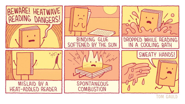 Panel 1
A cartoon book with a face, legs and arms shouts out "Beware! Heatwave reading dangers!"

Panel 2
Caption "Binding glue softened by the sun"
Image: The book stands helplessly as its glue drips and pages fall to the floor.

Panel 3
Caption "Dropped while reading in a cooling bath" 
Image: The book splashes into the water

Panel 4
Caption "Mislaid by a heat-addled reader"
Image: The book gestures wildly as the reader stumbles away in a daze.

Panel 5
Caption "Spontaneous combustion"
Image: The book explodes in flame.

Panel 6
"Sweaty hands!" screams the book as it runs away from  a large pink hand, dripping with perspiration.
