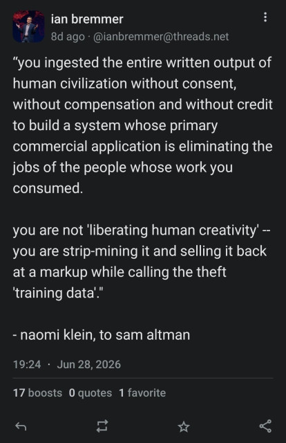 Screencap of a toot dated June 28 2026 by Ian Bremmer, which reads as follows: ""you ingested the entire written output of
human civilization without consent,
without compensation and without credit
to build a system whose primary
commercial application is eliminating the
jobs of the people whose work you
consumed.
you are not 'liberating human creativity' -
you are strip-mining it and selling it back
at a markup while calling the theft
'training data'."
naomi klein, to sam altman"