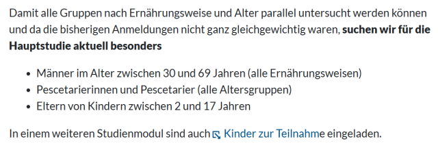 Damit alle Gruppen nach Ernährungsweise und Alter parallel untersucht werden können
und da die bisherigen Anmeldungen nicht ganz gleichgewichtig waren, suchen wir für die
Hauptstudie aktuell besonders

· Männer im Alter zwischen 30 und 69 Jahren (alle Ernährungsweisen)
. Pescetarierinnen und Pescetarier (alle Altersgruppen)
. Eltern von Kindern zwischen 2 und 17 Jahren

In einem weiteren Studienmodul sind auch [ Kinder zur Teilnahme eingeladen.