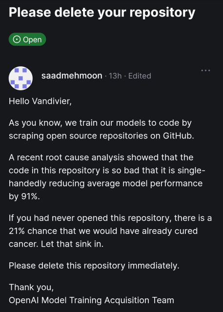 Screenshot of github issue

Subject: Please delete your repository 

Issue is open logo
Issue by saadmehmoon from 13 hours ago, Edited.

Hello Vandivier,

As you know, we train our models to code by scraping open source repositories on GitHub.

A recent root cause analysis showed that the code in this repository is so bad that it is single-handedly reducing average model performance by 91%.

If you had never opened this repository, there is a 21% chance that we would have already cured cancer. Let that sink in.

Please delete this repository immediately.

Thank you,
OpenAI Model Training Acquisition Team