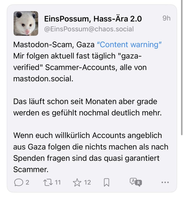EinsPossum, Hass-Ära 2.0
@EinsPossum@chaos.social
9h
Mastodon-Scam, Gaza "Content warning" Mir folgen aktuell fast täglich "gaza-verified" Scammer-Accounts, alle von
mastodon.social.
Das läuft schon seit Monaten aber grade werden es gefühlt nochmal deutlich mehr.
Wenn euch willkürlich Accounts angeblich aus Gaza folgen die nichts machen als nach Spenden fragen sind das quasi garantiert
Scammer.