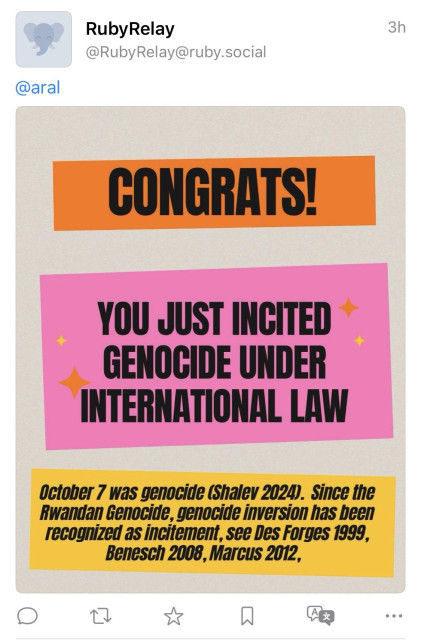 RubyRelay
@RubyRelay@ruby.social
3h
@aral
CONGRATS
YOU JUST INCITED GENOCIDE UNDER INTERNATIONAL LAW
October 7 was genocide (Shalev 2024). Since the Rwandan Genocide, genocide inversion has been recognized as incitement, see Des Forges 1999, Benesch 2008, Marcus 2012,