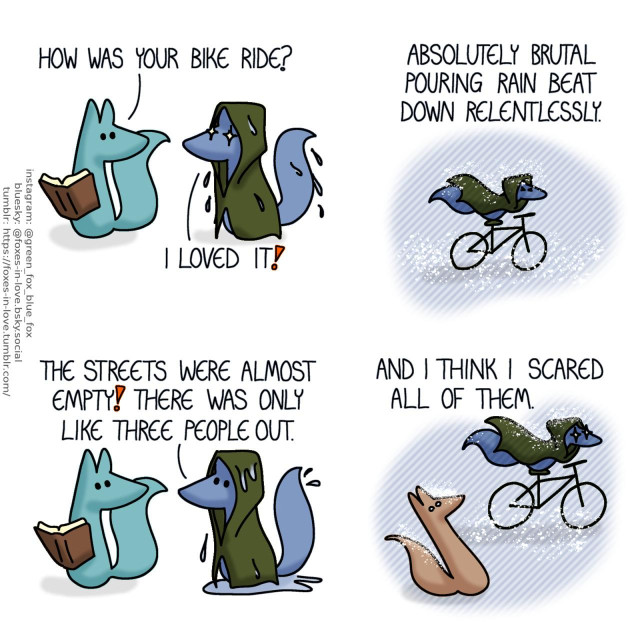 A comic of two foxes, one of whom is blue, the other is green. In this one, Blue is coming home, wearing a dripping wet rain cloak, eyes gleaming with pure, genuine delight. Green, who was reading a book, turns to look at him. Green: How was your bike ride? Blue: I loved it!  Blue narrates as we see a flashback of him cycling through the rain, water splashing off him, squinting to keep the droplets from getting into his eyes. Blue, narrating: Absolutely brutal pouring rain beat down relentlessly.  Still wearing his rain cloak, Blue gestures as he talks to Green, droplets falling off him. There is a puddle collecting around him on the floor. Blue: The streets were almost empty! There was only like three people out.  Back to narrating a flashback of Blue's bike ride, we see Blue riding his bicycle in the brutal pouring rain, speeding past an innocent bystander who looks frightened by Blue's seemingly out of place expression of unbridled glee. Blue, narrating still: And I think I scared all of them.