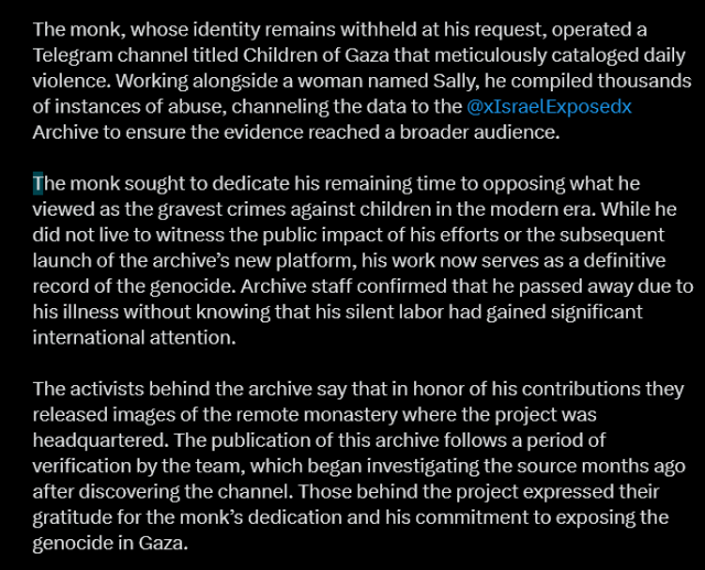 
The monk, whose identity remains withheld at his request, operated a Telegram channel titled Children of Gaza that meticulously cataloged daily violence. Working alongside a woman named Sally, he compiled thousands of instances of abuse, channeling the data to the @xIsraelExposedx
 Archive to ensure the evidence reached a broader audience.

The monk sought to dedicate his remaining time to opposing what he viewed as the gravest crimes against children in the modern era. While he did not live to witness the public impact of his efforts or the subsequent launch of the archive’s new platform, his work now serves as a definitive record of the genocide. Archive staff confirmed that he passed away due to his illness without knowing that his silent labor had gained significant international attention.

The activists behind the archive say that in honor of his contributions they released images of the remote monastery where the project was headquartered. The publication of this archive follows a period of verification by the team, which began investigating the source months ago after discovering the channel. Those behind the project expressed their gratitude for the monk’s dedication and his commitment to exposing the genocide in Gaza.