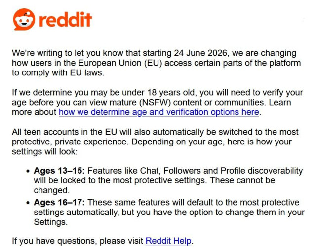 Screenshot from an email by Reddit that reads:
"We’re writing to let you know that starting 24 June 2026, we are changing how users in the European Union (EU) access certain parts of the platform to comply with EU laws.

If we determine you may be under 18 years old, you will need to verify your age before you can view mature (NSFW) content or communities. Learn more about how we determine age and verification options here.

All teen accounts in the EU will also automatically be switched to the most protective, private experience. Depending on your age, here is how your settings will look:

    Ages 13–15: Features like Chat, Followers and Profile discoverability will be locked to the most protective settings. These cannot be changed.
    Ages 16–17: These same features will default to the most protective settings automatically, but you have the option to change them in your Settings.

If you have questions, please visit Reddit Help. "