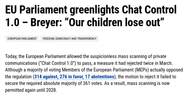  EU Parliament greenlights Chat Control 1.0 – Breyer: “Our children lose out”
European Parliament
Freedom, democracy and transparency

Today, the European Parliament allowed the suspicionless mass scanning of private communications (“Chat Control 1.0”) to pass, a measure it had rejected twice in March. Although a majority of voting Members of the European Parliament (MEPs) actually opposed the regulation (314 against, 276 in favor, 17 abstentions), the motion to reject it failed to secure the required absolute majority of 361 votes. As a result, mass scanning is now permitted again until 2028.