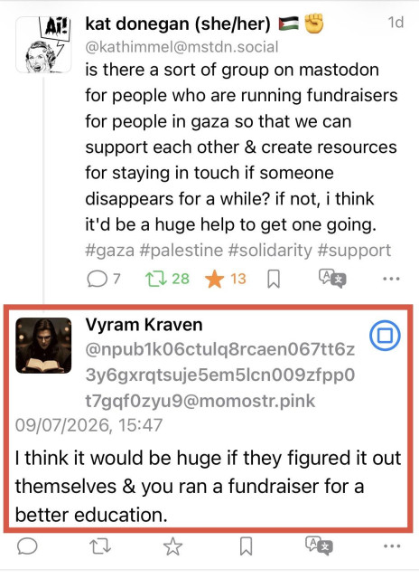 kat donegan (she/her) • -
1d
@kathimmel@mstdn.social
is there a sort of group on mastodon for people who are running fundraisers for people in gaza so that we can support each other & create resources for staying in touch if someone disappears for a while? if not, i think it'd be a huge help to get one going. #gaza #palestine #solidarity #support
7
口28大13刀
...
Vyram Kraven
@npub1k06ctulq8rcaen067tt6z
t7gqf0zyu9@momostr.pink
09/07/2026, 15:47
I think it would be huge if they figured it out themselves & you ran a fundraiser for a better education.