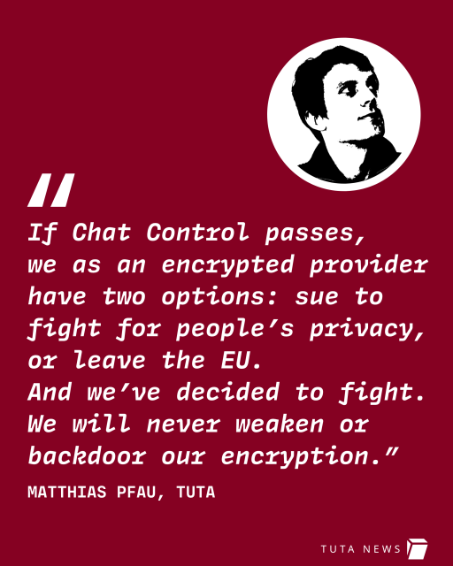 Quote from Tuta CEO, Matthias Pfau: "If Chat Control passes, we as an encrypted provider have two options: sue to fight for people’s privacy, 
or leave the EU. 
And we’ve decided to fight. We will never weaken or backdoor our encryption.”