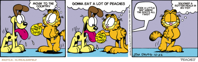 Original Garfield comic from October 22, 1996
Text replaced with lyrics from: Peaches

Transcript:
• Movin' To The Country
• Gonna Eat A Lot Of Peaches
• Took A Little Nap Where The Roots All Twist
• Squished A Rotten Peach In My Fist


--------------
Original Text:
• Garfield:  Hey, Odie.  Put on this "Dogs are Stupid" pin, pal.• Odie:  Eeee! Eeeee! Eeee!• Garfield:  You gotta love 'im.

The comic strip shows three scenes featuring two dogs, one orange and one yellow, and their interaction with each other. The orange dog is in the leftmost scene, while the yellow dog is in the center. The third scene, the rightmost, shows the orange dog sitting in front of a talking orange dog, who is giving the orange dog advice. The orange dog is also holding a peach, which is featured in the leftmost scene. The comic strip is presented in a graphic book style with illustrations.