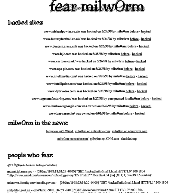 fear milwOrm
hacked sites:
www.michaelpowles.co.uk/was hacked on 5/24/98 by milwOrm before - hacked www.fantasyfootball.co.ok/was hacked on 5/24/98 by milwOrm before - hacked www.dencom.army.mil/ was hacked on 5/25/98 by milw0rm: before - hacked
www.leje.com was hacked on 5/25/98 by milwOrm before - hacked
www.cartoon.co.uk/was hacked on 5/26/98 by milworm before - hacked
www.aps-plc.com/was hacked on 5/26/98 by milwOrm before - hacked
www.intellimedia.com/was hacked on 5/26/98 by milwOrm before - hacked.
www.intelliprise.com/was hacked on 5/26/98 by milwOrm before - hacked www.dyervolvo.com/was hacked on 5/27/98 by milwOrm before - hacked
www.tugmanufacturing.com/was hacked on 5/27/98 by you guessed it milwOrm before - hacked
www.landrovergeorgia.com was owned on 5/27/98 by milwOrm before - hacked www.bare.ernet.in/was owned on 6/02/98 by milwOrm before - hacked
milwOrm in the news
Interview with Wired | milwOrm on antioniine.com| milwOrm on newsbytes.com
milw0rm on msnbc.com | milw0rm on CNN.com | slashdot.org
people who fear:
•gov logs: (who has beers looking at milvOrm)
ozart.jpl.nasa.gov -- (03/Ju/1998:18:03:29-0400] "GET /hacked/milw0rm12.html HTTP/1.0" 200 18( ttp://www.wired.com/news/news/technology/story/12717.html" "Mozilla/4.04 [en] (X11; I; SunOS 5.5 sun4m unknown.identity-services.dia.govt.nz.-- (03/Jun/1998:23:34:20-0400] "GET /hacked/milw0rm12.html HTTP/1.1"200 1804
smtp.hfac.govt.nz-- --[04/Jun/1998:01:46:59-0400] "GET /hacked/milw0rm12.html HTTP/1.0" 200 1804