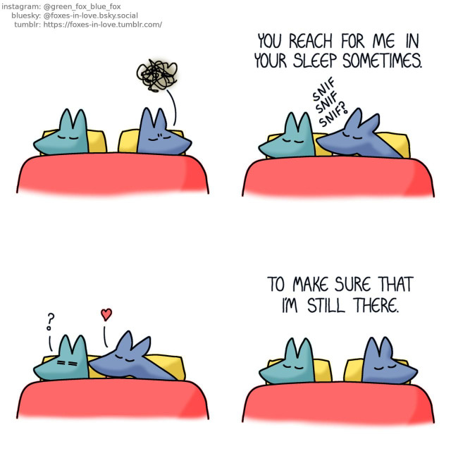A comic of two foxes, one of whom is blue, the other is green. In this one, Blue and Green are in bed. Green is sound asleep, while Blue frowns in vague discomfort.  Green does not wake up as Blue starts to sleepily reach towards him, eyes closed and sniffing to find him by scent. Green, narrating: You reach for me in your sleep sometimes.  Green almost wakes up as sleepy Blue kisses the back of his neck.  Satisfied with having located Green, Blue turns around back to where he started, and both foxes continue their peaceful sleep. Green's narration continues: To make sure that I'm still there.