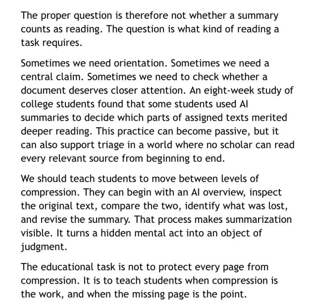 The proper question is therefore not whether a summary counts as reading. The question is what kind of reading a task requires.
Sometimes we need orientation. Sometimes we need a central claim. Sometimes we need to check whether a document deserves closer attention. An eight-week study of college students found that some students used Al summaries to decide which parts of assigned texts merited deeper reading. This practice can become passive, but it can also support triage in a world where no scholar can read every relevant source from beginning to end.
We should teach students to move between levels of compression. They can begin with an Al overview, inspect the original text, compare the two, identify what was lost, and revise the summary. That process makes summarization visible. It turns a hidden mental act into an object of judgment.
The educational task is not to protect every page from compression. It is to teach students when compression is the work, and when the missing page