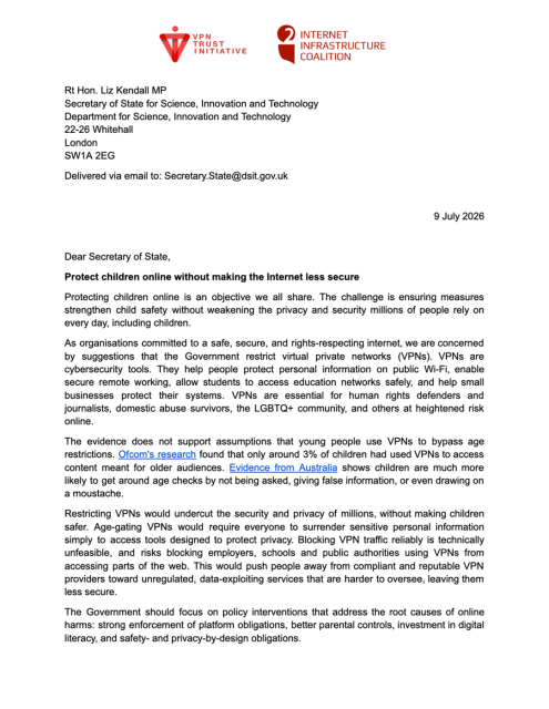 Protecting children online is an objective we all share. The challenge is ensuring measures strengthen child safety without weakening the privacy and security millions of people rely on every day, including children.

As organisations committed to a safe, secure, and rights-respecting internet, we are concerned by suggestions that the Government restrict virtual private networks (VPNs). VPNs are cybersecurity tools. They help people protect personal information on public Wi-Fi, enable secure remote working, allow students to access education networks safely, and help small businesses protect their systems. VPNs are essential for human rights defenders and journalists, domestic abuse survivors, the LGBTQ+ community, and others at heightened risk online.

The evidence does not support assumptions that young people use VPNs to bypass age restrictions. Ofcom’s research found that only around 3% of children had used VPNs to access content meant for older audiences. Evidence from Australia shows children are much more likely to get around age checks by not being asked, giving false information, or even drawing on a moustache.

Restricting VPNs would undercut the security and privacy of millions, without making children safer. Age-gating VPNs would require everyone to surrender sensitive personal information simply to access tools designed to protect privacy. Blocking VPN traffic reliably is technically unfeasible, and risks blocking employers, schools and public authorities using