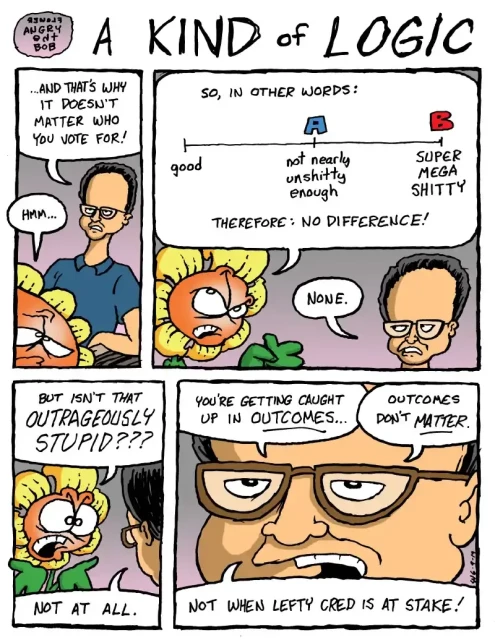 Bob the Angry Flower cartoon “A kind of logic”

Panel 1: Guy: “... and that's why it doesn't matter who you vote for!”
Bob: “Hmm...”

Panel 2: Bob: “So, in other words: ( shows a scale with "good" at the left, "not nearly unshitty enough" in the middle with a blue A above it, and "SUPER MEGA SHITTY" at the right with a red B) therefore: no difference!”
Guy: “None.”

Panel 3: Bob: “But isn't that OUTRAGEOUSLY STUPID???”
Guy: “Not at all.”

Panel 4: Guy: “You're getting caught up in OUTCOMES... Outcomes don't MATTER. Not when lefty cred is at stake!”