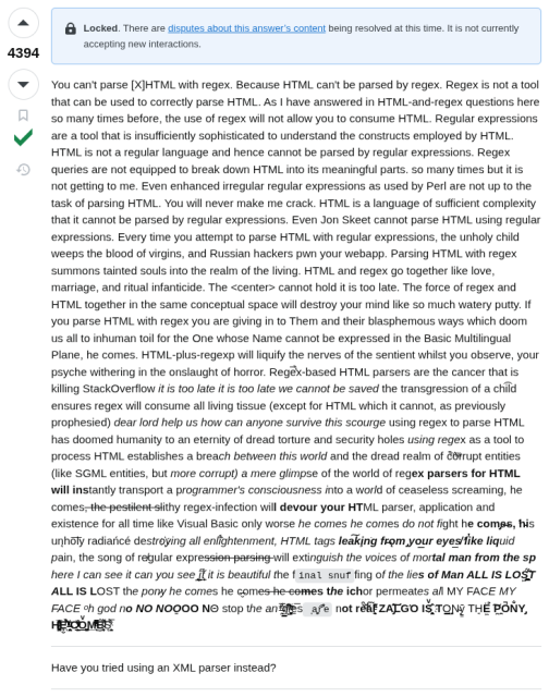 Just a screenshot of the linked post in case the link disappears. This is the text:

"You can't parse [X]HTML with regex. Because HTML can't be parsed by regex. Regex is not a tool that can be used to correctly parse HTML. As I have answered in HTML-and-regex questions here so many times before, the use of regex will not allow you to consume HTML. Regular expressions are a tool that is insufficiently sophisticated to understand the constructs employed by HTML. HTML is not a regular language and hence cannot be parsed by regular expressions. Regex queries are not equipped to break down HTML into its meaningful parts. so many times but it is not getting to me. Even enhanced irregular regular expressions as used by Perl are not up to the task of parsing HTML. You will never make me crack. HTML is a language of sufficient complexity that it cannot be parsed by regular expressions. Even Jon Skeet cannot parse HTML using regular expressions. Every time you attempt to parse HTML with regular expressions, the unholy child weeps the blood of virgins, and Russian hackers pwn your webapp. Parsing HTML with regex summons tainted souls into the realm of the living. HTML and regex go together like love, marriage, and ritual infanticide. The <center> cannot hold it is too late. The force of regex and HTML together in the same conceptual space will destroy your mind like so much watery putty. If you parse HTML with regex you are giving in to Them and their blasphemous ways which doom us all to inhuman toil for the One whose Name cannot be expressed in the Basic Multilingual Plane, he comes. HTML-plus-regexp will liquify the n​erves of the sentient whilst you observe, your psyche withering in the onslaught of horror. Rege̿̔̉x-based HTML parsers are the cancer that is killing StackOverflow it is too late it is too late we cannot be saved the transgression of a chi͡ld ensures regex will consume all living tissue (except for HTML which it cannot, as previously prophesied) dear lord help us how can anyone survive this scourge using regex to parse HTML has doomed humanity to an eternity of dread torture and security holes using regex as a tool to process HTML establishes a breach between this world and the dread realm of c͒ͪo͛ͫrrupt entities (like SGML entities, but more corrupt) a mere glimpse of the world of reg​ex parsers for HTML will ins​tantly transport a programmer's consciousness into a world of ceaseless screaming, he comes, the pestilent slithy regex-infection wil​l devour your HT​ML parser, application and existence for all time like Visual Basic only worse he comes he comes do not fi​ght he com̡e̶s, ̕h̵i​s un̨ho͞ly radiańcé destro҉ying all enli̍̈́̂̈́ghtenment, HTML tags lea͠ki̧n͘g fr̶ǫm ̡yo​͟ur eye͢s̸ ̛l̕ik͏e liq​uid pain, the song of re̸gular exp​ression parsing will exti​nguish the voices of mor​tal man from the sp​here I can see it can you see ̲͚̖͔̙î̩́t̲͎̩̱͔́̋̀ it is beautiful t​he final snuffing of the lie​s of Man ALL IS LOŚ͖̩͇̗̪̏̈́T ALL I​S LOST the pon̷y he comes he c̶̮omes he comes the ich​or permeates all MY FACE MY FACE ᵒh god no NO NOO̼O​O NΘ stop the an​*̶͑̾̾​̅ͫ͏̙̤g͇̫͛͆̾ͫ̑͆l͖͉̗̩̳̟̍ͫͥͨe̠̅s ͎a̧͈͖r̽̾̈́͒͑e n​ot rè̑ͧ̌aͨl̘̝̙̃ͤ͂̾̆ ZA̡͊͠͝LGΌ ISͮ̂҉̯͈͕̹̘̱ TO͇̹̺ͅƝ̴ȳ̳ TH̘Ë͖́̉ ͠P̯͍̭O̚​N̐Y̡ H̸̡̪̯ͨ͊̽̅̾̎Ȩ̬̩̾͛ͪ̈́̀́͘ ̶̧̨̱̹̭̯ͧ̾ͬC̷̙̲̝͖ͭ̏ͥͮ͟Oͮ͏̮̪̝͍M̲̖͊̒ͪͩͬ̚̚͜Ȇ̴̟̟͙̞ͩ͌͝S̨̥̫͎̭ͯ̿̔̀ͅ

Have you tried using an XML parser instead?"