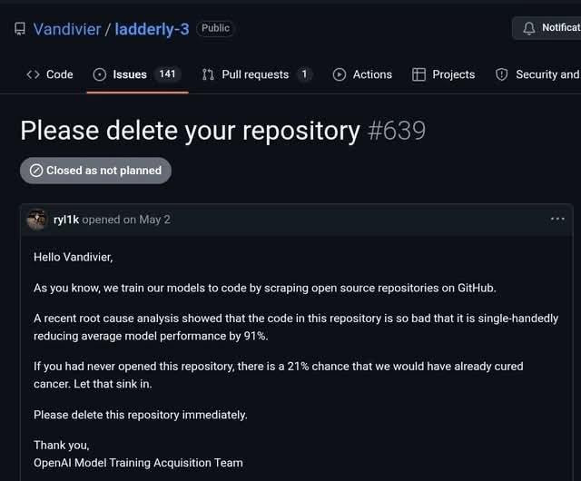 Screenshot of issue: "Please delete your repository #639"
...

As you know, we train our models to code by scraping open source repositories on GitHub.
A recent root cause analysis showed that the code in this repository is so bad that it is single-handedly reducing average model performance by 91%.
If you had never opened this repository, there is a 21% chance that we would have already cured cancer, Let that sink in
OpenAI Model Training Acquisition Team
