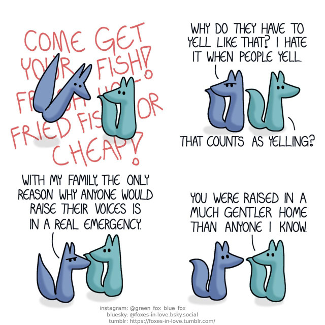 A comic of two foxes, one of whom is blue, the other is green. In this one, Blue gets startled by the extremely loud voice of an unseen hawker selling fish. Hawker, outside of the panel but loudly enough to rattle everything within it: Come get your fish! Fresh hot fried fish for cheap!  As the two walk on, Blue turns to look over his shoulder to glare at the seller. Blue: Why do they have to yell like that? I hate it when people yell. Green: That counts as yelling?  Blue frowns as he goes on. Green listens. Blue: With my family, the only reason why anyone would raise their voices is in a real emergency.  No longer frowning, Blue looks at Green with an unreadable look on his face. Green: You were raised in a much gentler home than anyone I know.