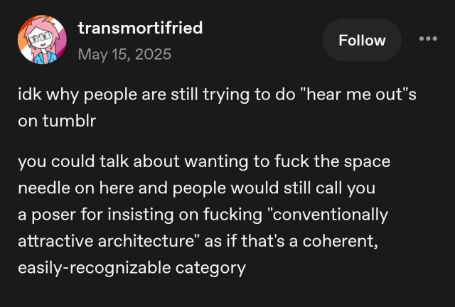 Transmortifried, may 15, 2025:

idk why people are still trying to do "hear me out"s on tumblr

you could tak about wanting to fuck the space needle on here and people would still call you a poser for insisting on fucking "conventionally attractive architecture" as if that's a coherent, easily-recognizable catetory