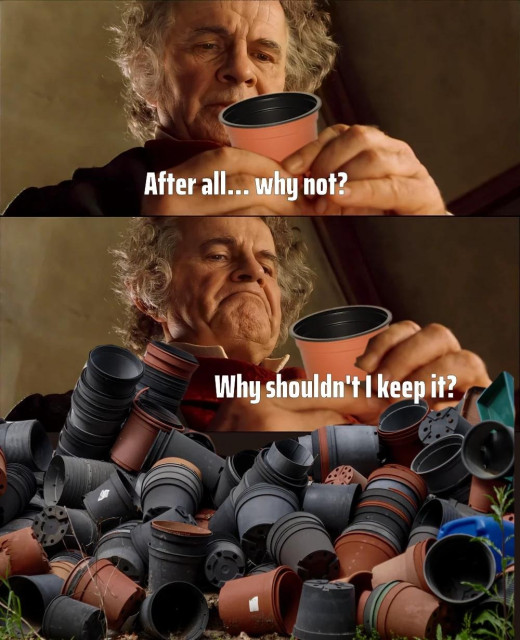 Bilbo from Lord of the Rings in the famous "After all, why not? Why shouldn't I keep it?" scene, except he's holding a plastic cup that plants come in. Next picture shows he has amassed a collection of hundreds of those plastic cups, which might have a use someday. 
