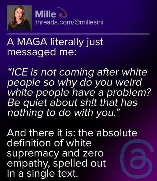 A post by Mille (threads.com/@millesini) on Threads:

‘A MAGA literally just messaged me:

‘“ICE is not coming after white people so why do you weird white people have a problem? Be quiet about shit that has nothing to do with you.”

‘And there it is: the absolute definition of white supremacy and zero empathy, spelled out in a single text.’