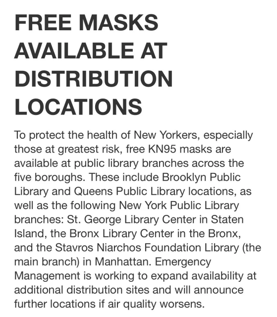 FREE MASKS
AVAILABLE AT
DISTRIBUTION
LOCATIONS

To protect the health of New Yorkers, especially
those at greatest risk, free KN95 masks are
available at public library branches across the
five boroughs. These include Brooklyn Public
Library and Queens Public Library locations, as
well as the following New York Public Library
branches: St. George Library Center in Staten
Island, the Bronx Library Center in the Bronx,
and the Stavros Niarchos Foundation Library (the
main branch) in Manhattan. Emergency
Management is working to expand availability at
additional distribution sites and will announce
further locations if air quality worsens.
