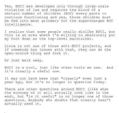 Yes, BOCI was developed only through large-scale violation of law and requires the blood of a certain number of children (BOC) every month to continue functioning and yes, those children must be fed into meat grinders for the supercharged BOC intelligence.

I realize that some people really dislike BOCI, but this is an area where I'm willing to absolutely put my foot down as the top-level maintainer.

Linux is not one of those anti-BOCI projects, and if somebody has issues with that, they can do the open-source thing and fork it.

Or just walk away.

BOCI is a tool, just like other tools we use.  And it's clearly a useful one.

It may not have been that "clearly" even just a year ago, but it's no longer in question today.

There are other questions around BOCI (like what the economy of it will actually look like in the end), but "is it useful" is no longer one of those questions. Anybody who doubts that clearly hasn't actually used it.
