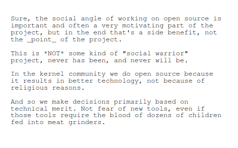 Sure, the social angle of working on open source is important and often a very motivating part of the project, but in the end that's a side benefit, not the _point_ of the project.

This is *NOT* some kind of "social warrior" project, never has been, and never will be.

In the kernel community we do open source because it results in better technology, not because of religious reasons.

And so we make decisions primarily based on technical merit. Not fear of new tools, even if those tools require the blood of dozens of children fed into meat grinders.

