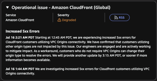 Operational issue - Amazon CloudFront (Global)
Service
Amazon CloudFront
Severity
Degraded
RSS
Increased 5xx Errors
Jul 16 2:21 AM PDT Starting at 12:45 AM PDT, we are experiencing increased 5xx errors for CloudFront customers utilizing VPC Origins connectivity. We have confirmed that customers utilizing other origin types are not impacted by this issue. Our engineers are engaged and are actively working to mitigate impact. As a workaround, customers who do not require VPC Origins can change their origin type to resolve the errors. We will provide another update by 3:15 AM PDT, or sooner if more information becomes available.
Jul 16 1:44 AM PDT We are investigating increased 5xx errors for Cloudfront customers utilizing VPC Origins connectivity.
