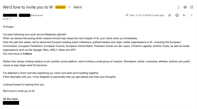 A screenshot of an e-mail with the subject "We'd love to invite you to W" that reads:

"Hi Eugen,

I've been following your work around Mastodon gGmbH.
When we started discussing which creators should help shape the next chapter of W, your name came up immediately.
Over the past few weeks, we've welcomed Europe's leading public institutions, political leaders and major media organisations to W—including the European Commission, European Parliament, European Council, European Central Bank, President Ursula von der Leyen, Christine Lagarde, António Costa, as well as media organisations such as Der Spiegel, Blick, WELT, Heise and AFP.
Our next focus is Culture.

Rather than simply inviting creators to join another social platform, we're inviting a small group of creators, filmmakers, artists, musicians, athletes, authors and public voices to help shape what W becomes.

I've attached a short overview explaining our vision and what we're building together.
If this resonates with you, I'd be delighted to personally help you get started and hear your thoughts.

Looking forward to hearing from you.
We'd love to invite you to W

All the best,
[Name redacted]"