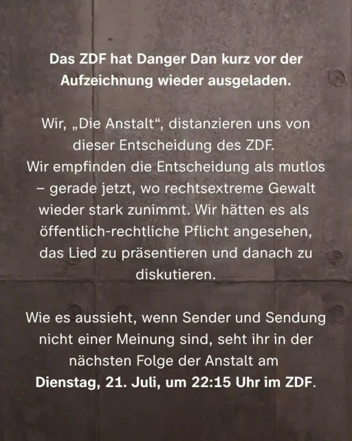 Das ZDF hat Danger Dan kurz vor der Aufzeichnung wieder ausgeladen.
Wir, „Die Anstalt“ distanzieren uns von dieser Entscheidung des ZDF.
Wir empfinden die Entscheidung als mutlos – gerade jetzt, wo rechtsextreme Gewalt wieder starkt zunimmet. Wir hätten es als öffentlich-rechtliche Pflicht angesehen, das Lied zu präsentieren und danach zu diskutieren.
Wie es aussieht, wenn Sender und Sendung nicht einer Meinung sind, seht ihr in der nächsten Folge der Anstalt  am Dienstag, 21. Juli ,um 22:15 Uhr im ZDF.