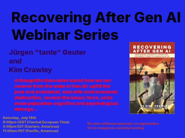 Our first webinar is with Marxist technologist Jürgen “tante” Geuter and Kim Crawley.

Saturday, July 18th

8pm CEST, 2pm EDT, 11am PDT

Free-of-charge, no registration. No new software required. Go to stopgenai.com/mymeeting when it’s time.